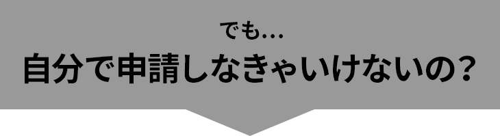 でも…自分で申請しなきゃいけないの？