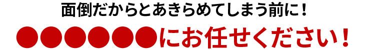 面倒だからとあきらめてしまう前に！ぜひお任せください！